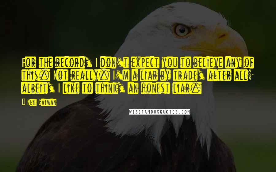 Neil Gaiman Quotes: For the record, I don't expect you to believe any of this. Not really. I'm a liar by trade, after all; albeit, I like to think, an honest liar.