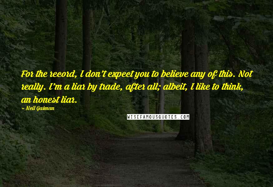 Neil Gaiman Quotes: For the record, I don't expect you to believe any of this. Not really. I'm a liar by trade, after all; albeit, I like to think, an honest liar.