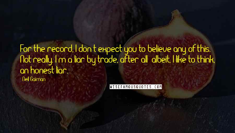 Neil Gaiman Quotes: For the record, I don't expect you to believe any of this. Not really. I'm a liar by trade, after all; albeit, I like to think, an honest liar.
