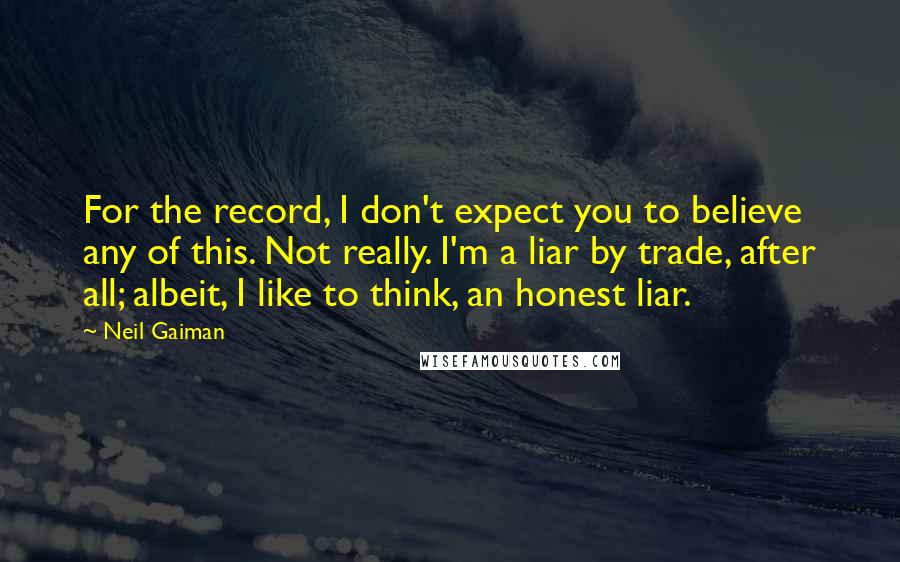 Neil Gaiman Quotes: For the record, I don't expect you to believe any of this. Not really. I'm a liar by trade, after all; albeit, I like to think, an honest liar.