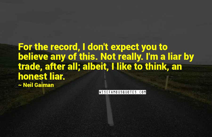 Neil Gaiman Quotes: For the record, I don't expect you to believe any of this. Not really. I'm a liar by trade, after all; albeit, I like to think, an honest liar.