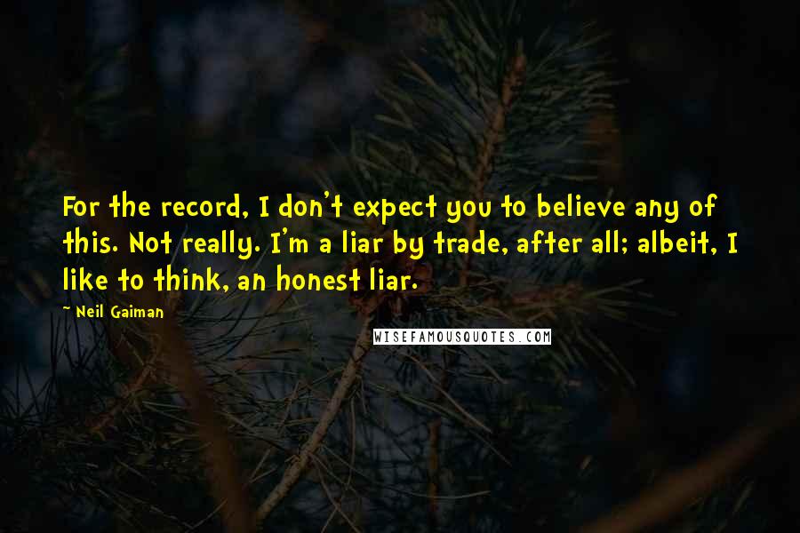 Neil Gaiman Quotes: For the record, I don't expect you to believe any of this. Not really. I'm a liar by trade, after all; albeit, I like to think, an honest liar.