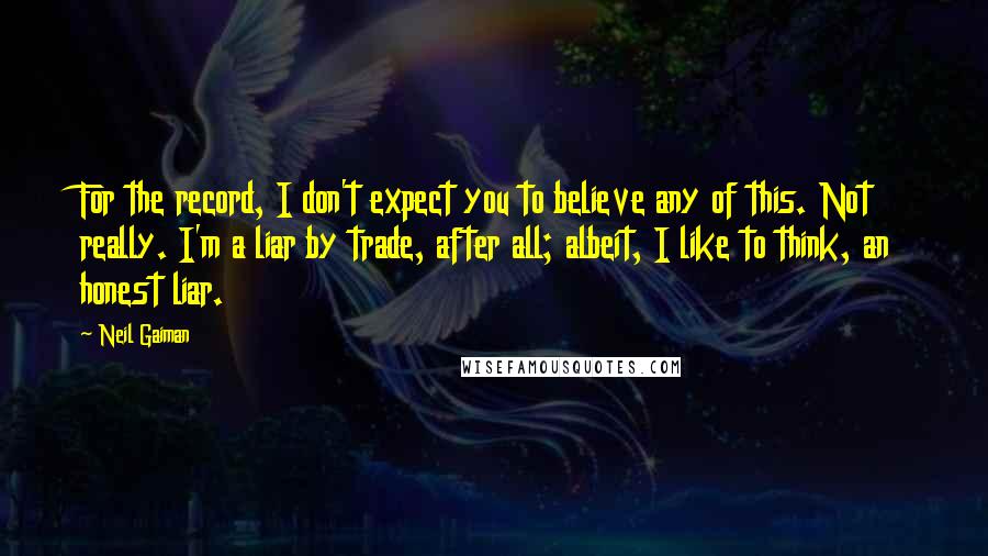 Neil Gaiman Quotes: For the record, I don't expect you to believe any of this. Not really. I'm a liar by trade, after all; albeit, I like to think, an honest liar.