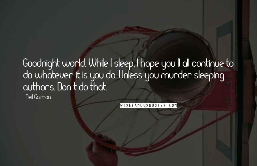 Neil Gaiman Quotes: Goodnight world. While I sleep, I hope you'll all continue to do whatever it is you do. Unless you murder sleeping authors. Don't do that.