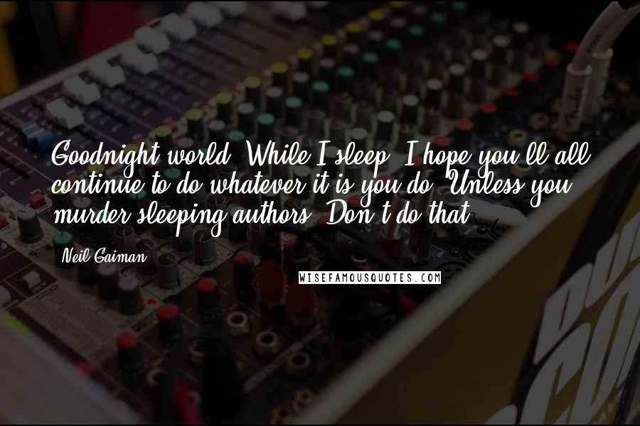 Neil Gaiman Quotes: Goodnight world. While I sleep, I hope you'll all continue to do whatever it is you do. Unless you murder sleeping authors. Don't do that.