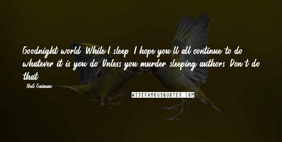 Neil Gaiman Quotes: Goodnight world. While I sleep, I hope you'll all continue to do whatever it is you do. Unless you murder sleeping authors. Don't do that.