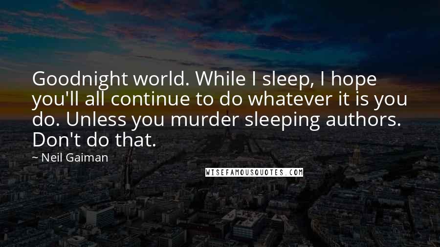 Neil Gaiman Quotes: Goodnight world. While I sleep, I hope you'll all continue to do whatever it is you do. Unless you murder sleeping authors. Don't do that.