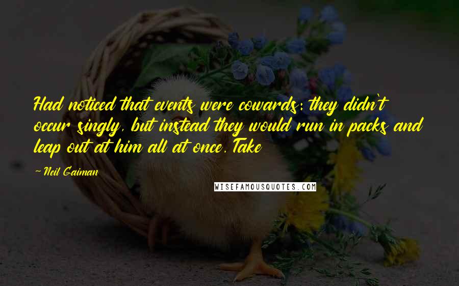 Neil Gaiman Quotes: Had noticed that events were cowards: they didn't occur singly, but instead they would run in packs and leap out at him all at once. Take
