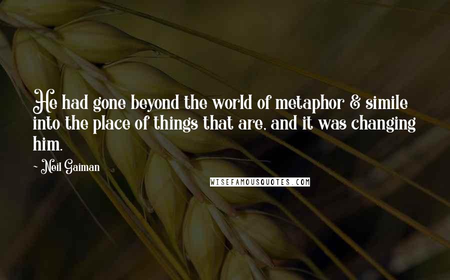 Neil Gaiman Quotes: He had gone beyond the world of metaphor & simile into the place of things that are, and it was changing him.