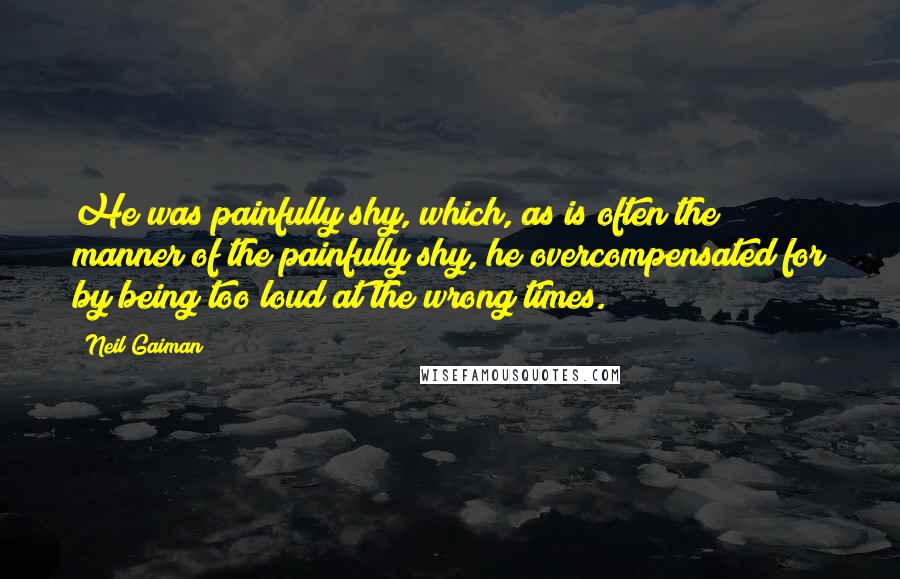 Neil Gaiman Quotes: He was painfully shy, which, as is often the manner of the painfully shy, he overcompensated for by being too loud at the wrong times.