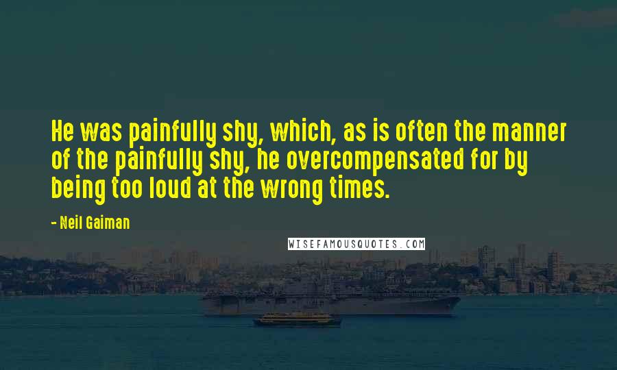 Neil Gaiman Quotes: He was painfully shy, which, as is often the manner of the painfully shy, he overcompensated for by being too loud at the wrong times.