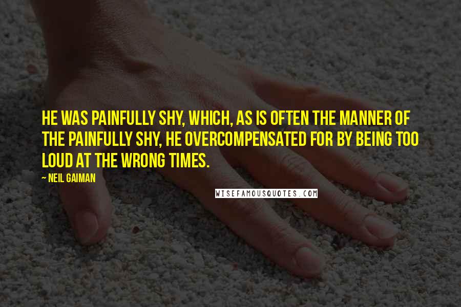 Neil Gaiman Quotes: He was painfully shy, which, as is often the manner of the painfully shy, he overcompensated for by being too loud at the wrong times.