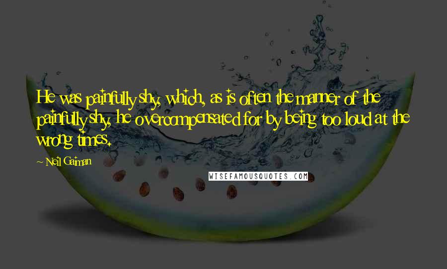 Neil Gaiman Quotes: He was painfully shy, which, as is often the manner of the painfully shy, he overcompensated for by being too loud at the wrong times.