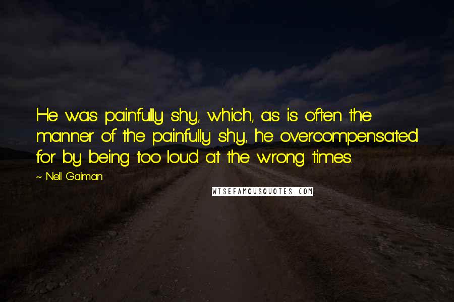 Neil Gaiman Quotes: He was painfully shy, which, as is often the manner of the painfully shy, he overcompensated for by being too loud at the wrong times.