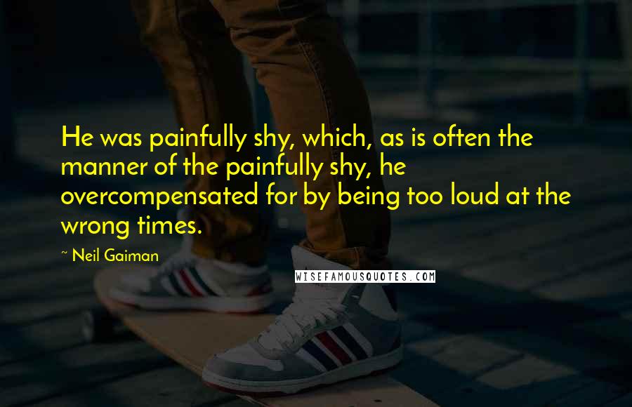 Neil Gaiman Quotes: He was painfully shy, which, as is often the manner of the painfully shy, he overcompensated for by being too loud at the wrong times.