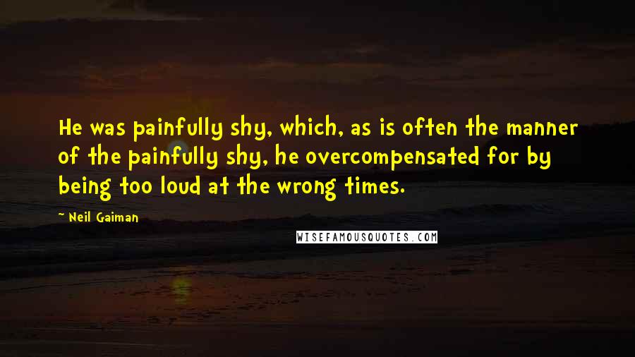 Neil Gaiman Quotes: He was painfully shy, which, as is often the manner of the painfully shy, he overcompensated for by being too loud at the wrong times.