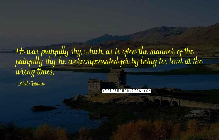 Neil Gaiman Quotes: He was painfully shy, which, as is often the manner of the painfully shy, he overcompensated for by being too loud at the wrong times.