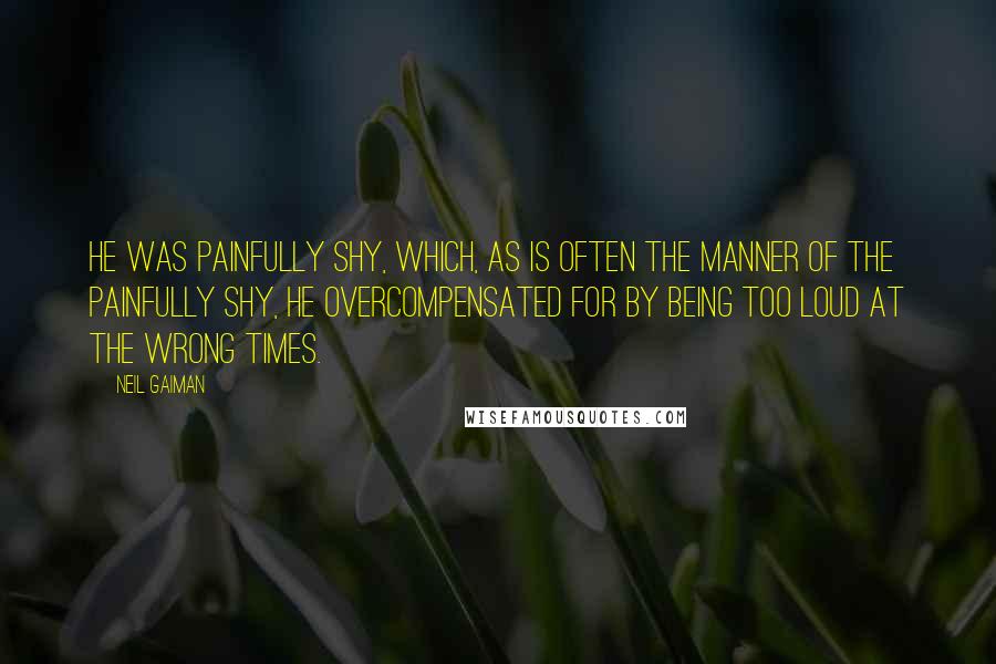 Neil Gaiman Quotes: He was painfully shy, which, as is often the manner of the painfully shy, he overcompensated for by being too loud at the wrong times.