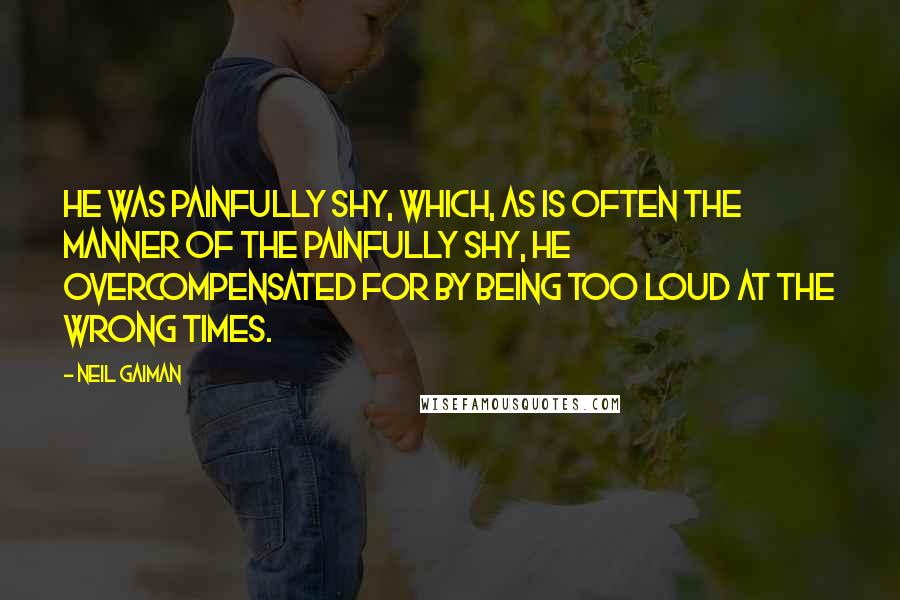 Neil Gaiman Quotes: He was painfully shy, which, as is often the manner of the painfully shy, he overcompensated for by being too loud at the wrong times.