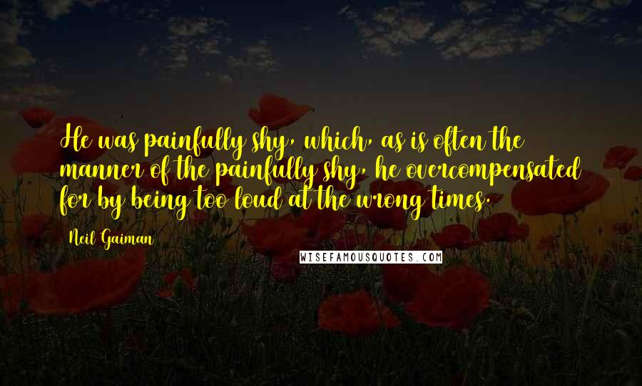 Neil Gaiman Quotes: He was painfully shy, which, as is often the manner of the painfully shy, he overcompensated for by being too loud at the wrong times.