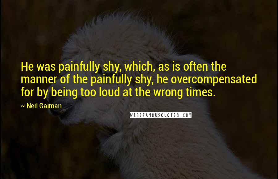 Neil Gaiman Quotes: He was painfully shy, which, as is often the manner of the painfully shy, he overcompensated for by being too loud at the wrong times.