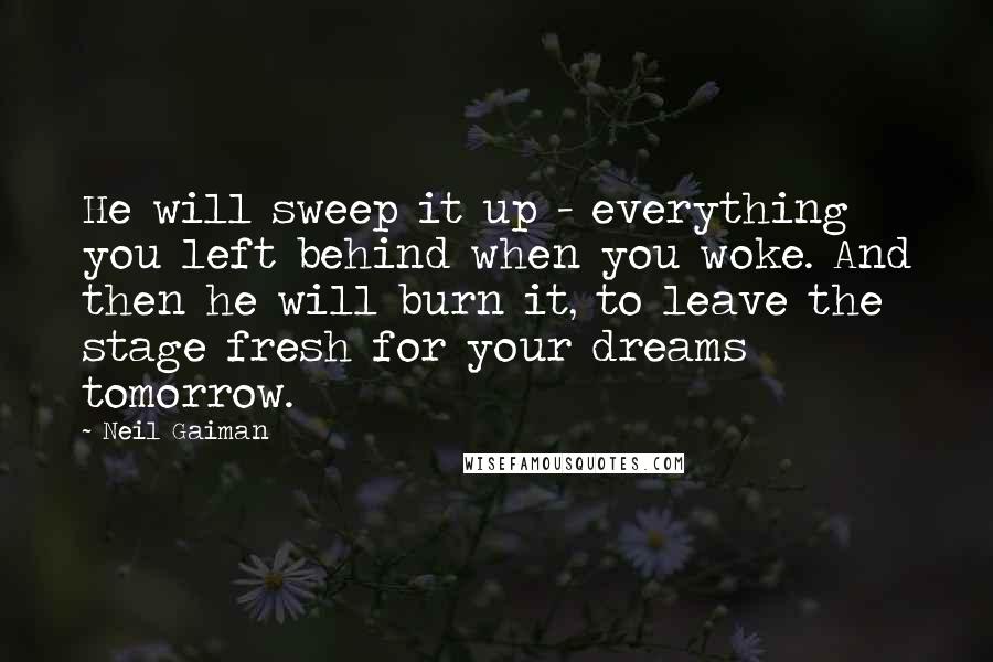 Neil Gaiman Quotes: He will sweep it up - everything you left behind when you woke. And then he will burn it, to leave the stage fresh for your dreams tomorrow.