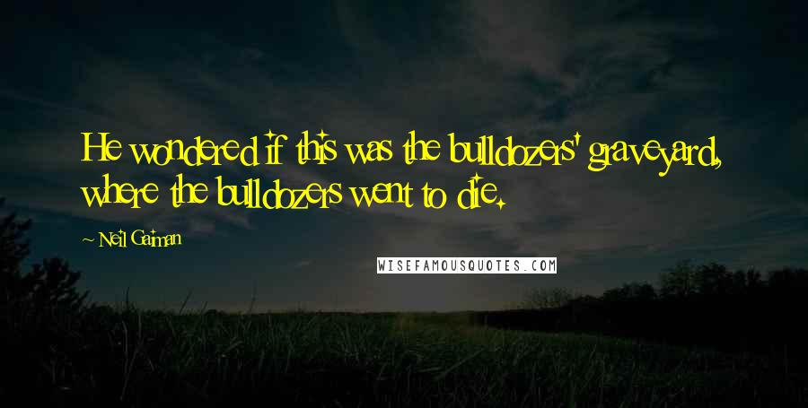 Neil Gaiman Quotes: He wondered if this was the bulldozers' graveyard, where the bulldozers went to die.