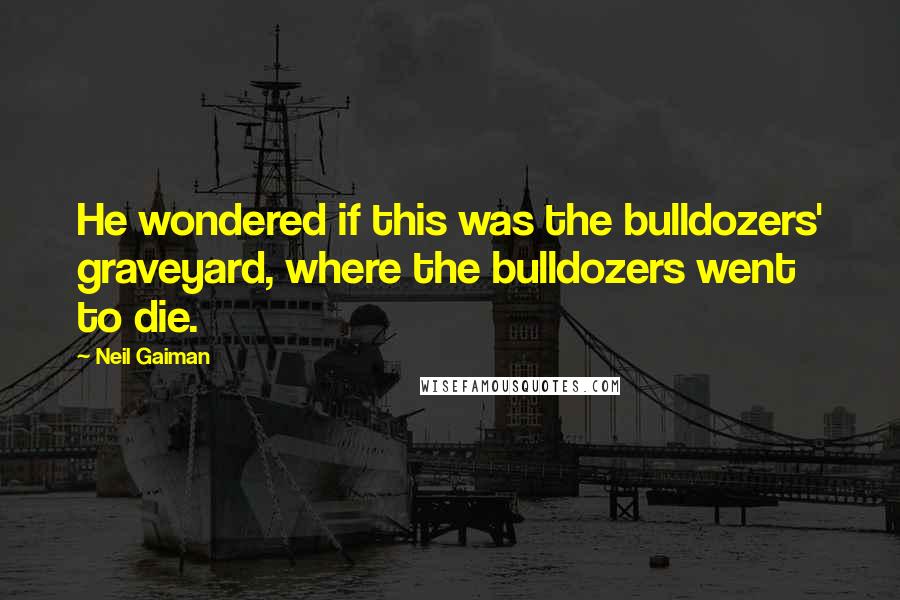 Neil Gaiman Quotes: He wondered if this was the bulldozers' graveyard, where the bulldozers went to die.
