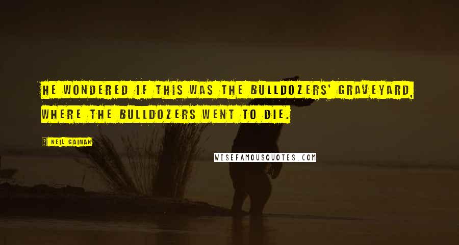 Neil Gaiman Quotes: He wondered if this was the bulldozers' graveyard, where the bulldozers went to die.
