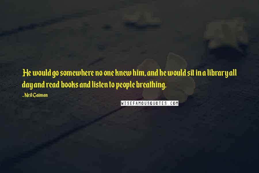 Neil Gaiman Quotes: He would go somewhere no one knew him, and he would sit in a library all day and read books and listen to people breathing.