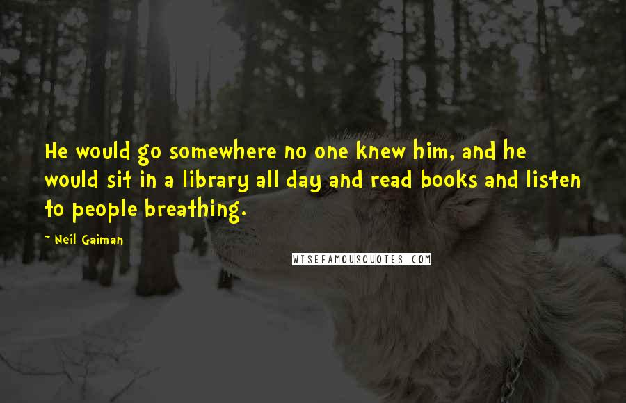 Neil Gaiman Quotes: He would go somewhere no one knew him, and he would sit in a library all day and read books and listen to people breathing.