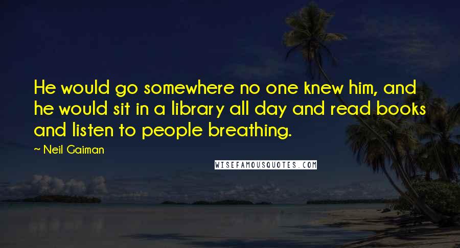 Neil Gaiman Quotes: He would go somewhere no one knew him, and he would sit in a library all day and read books and listen to people breathing.