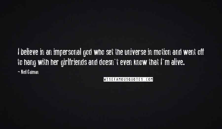 Neil Gaiman Quotes: I believe in an impersonal god who set the universe in motion and went off to hang with her girlfriends and doesn't even know that I'm alive.