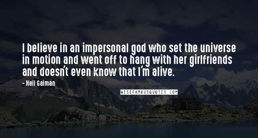 Neil Gaiman Quotes: I believe in an impersonal god who set the universe in motion and went off to hang with her girlfriends and doesn't even know that I'm alive.