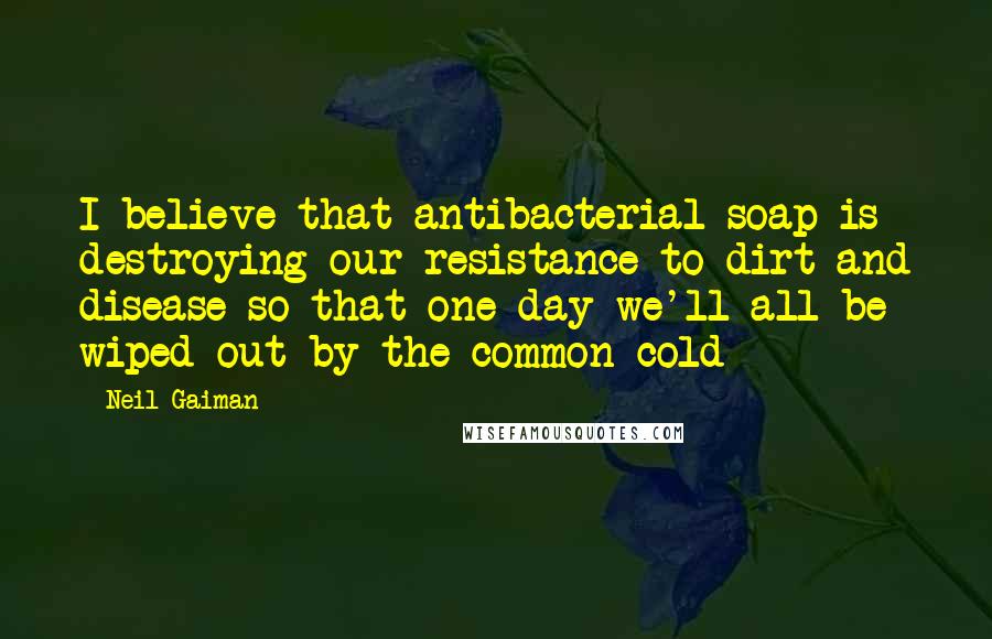 Neil Gaiman Quotes: I believe that antibacterial soap is destroying our resistance to dirt and disease so that one day we'll all be wiped out by the common cold