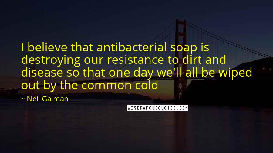 Neil Gaiman Quotes: I believe that antibacterial soap is destroying our resistance to dirt and disease so that one day we'll all be wiped out by the common cold