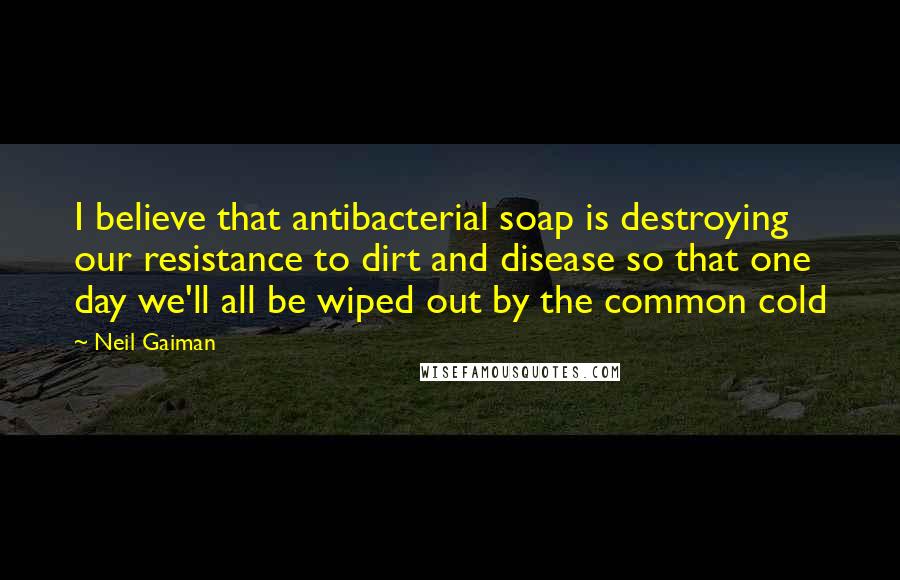 Neil Gaiman Quotes: I believe that antibacterial soap is destroying our resistance to dirt and disease so that one day we'll all be wiped out by the common cold