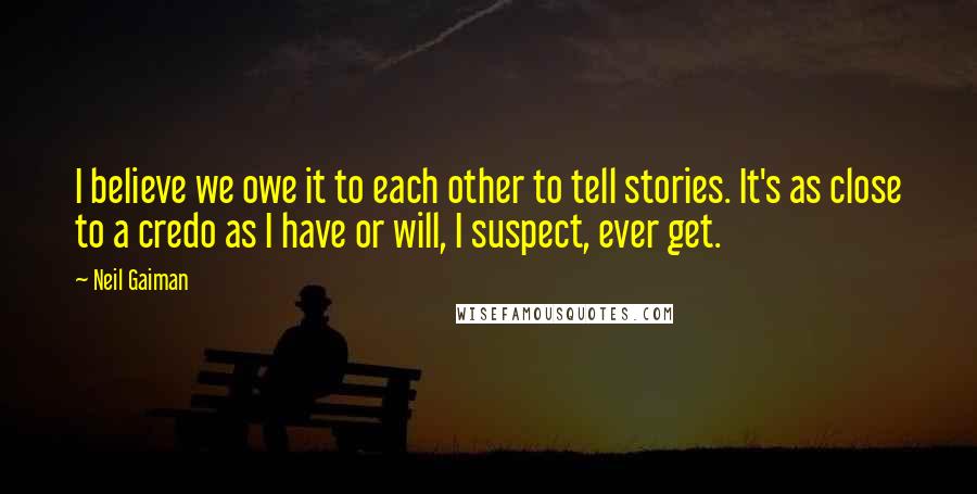 Neil Gaiman Quotes: I believe we owe it to each other to tell stories. It's as close to a credo as I have or will, I suspect, ever get.