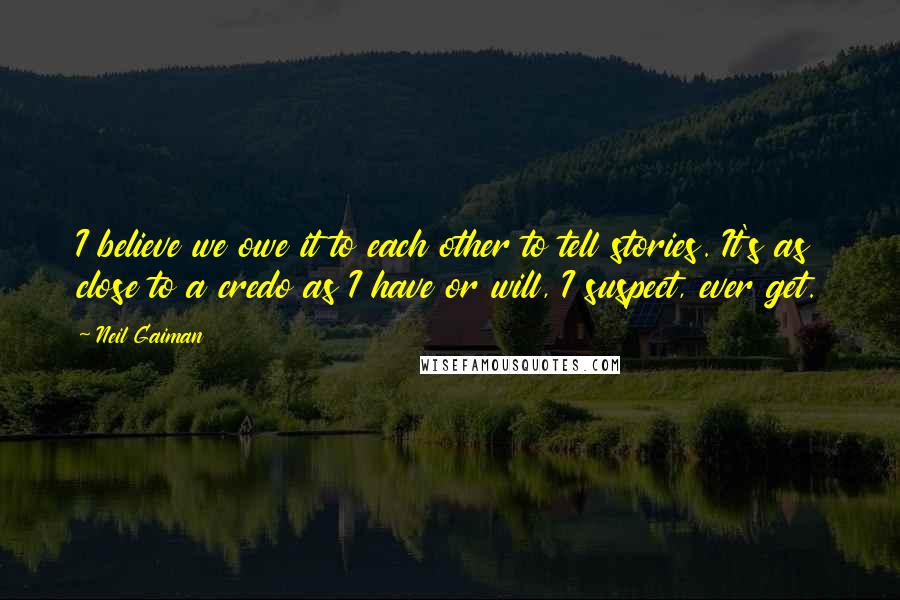 Neil Gaiman Quotes: I believe we owe it to each other to tell stories. It's as close to a credo as I have or will, I suspect, ever get.