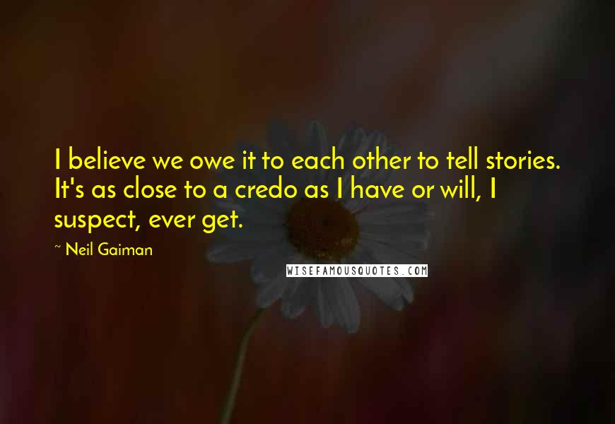 Neil Gaiman Quotes: I believe we owe it to each other to tell stories. It's as close to a credo as I have or will, I suspect, ever get.