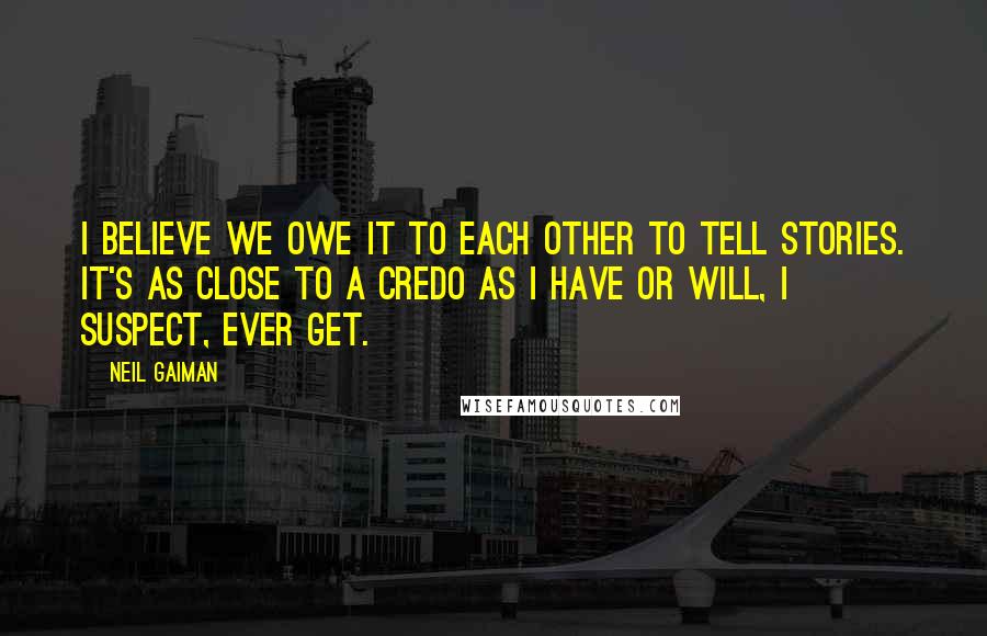 Neil Gaiman Quotes: I believe we owe it to each other to tell stories. It's as close to a credo as I have or will, I suspect, ever get.