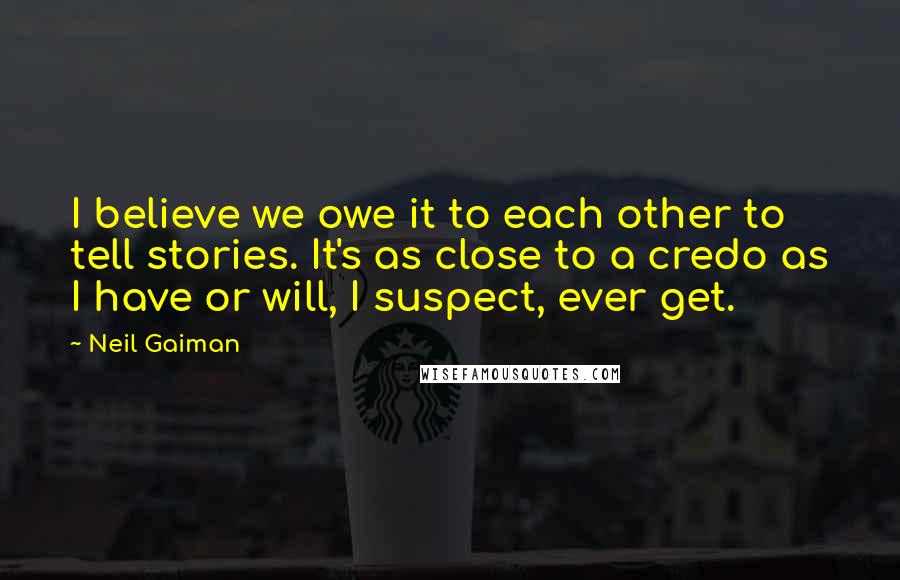 Neil Gaiman Quotes: I believe we owe it to each other to tell stories. It's as close to a credo as I have or will, I suspect, ever get.