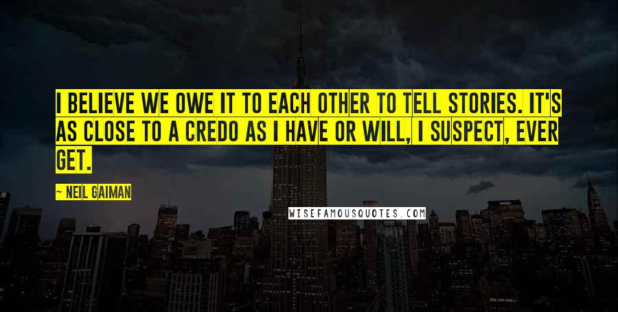 Neil Gaiman Quotes: I believe we owe it to each other to tell stories. It's as close to a credo as I have or will, I suspect, ever get.