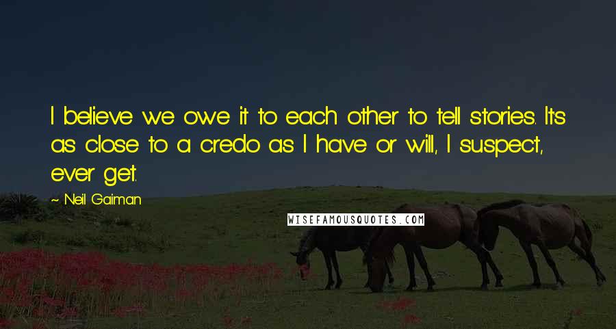 Neil Gaiman Quotes: I believe we owe it to each other to tell stories. It's as close to a credo as I have or will, I suspect, ever get.