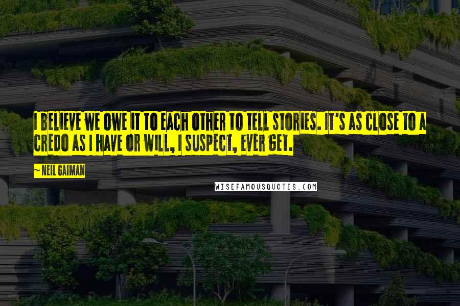 Neil Gaiman Quotes: I believe we owe it to each other to tell stories. It's as close to a credo as I have or will, I suspect, ever get.