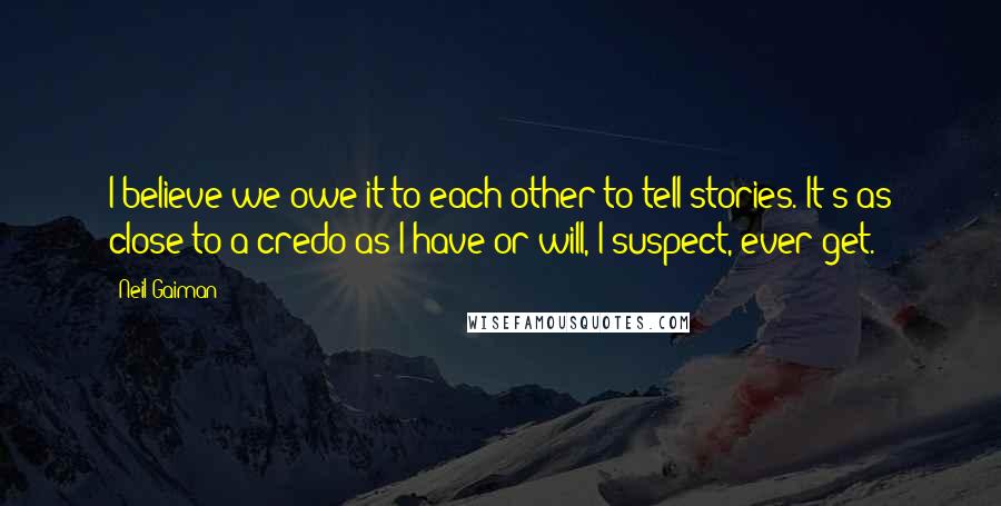 Neil Gaiman Quotes: I believe we owe it to each other to tell stories. It's as close to a credo as I have or will, I suspect, ever get.