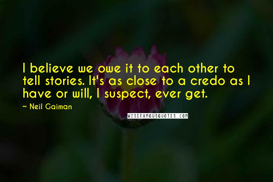 Neil Gaiman Quotes: I believe we owe it to each other to tell stories. It's as close to a credo as I have or will, I suspect, ever get.