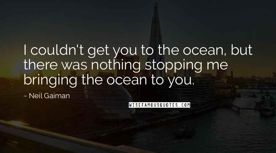 Neil Gaiman Quotes: I couldn't get you to the ocean, but there was nothing stopping me bringing the ocean to you.