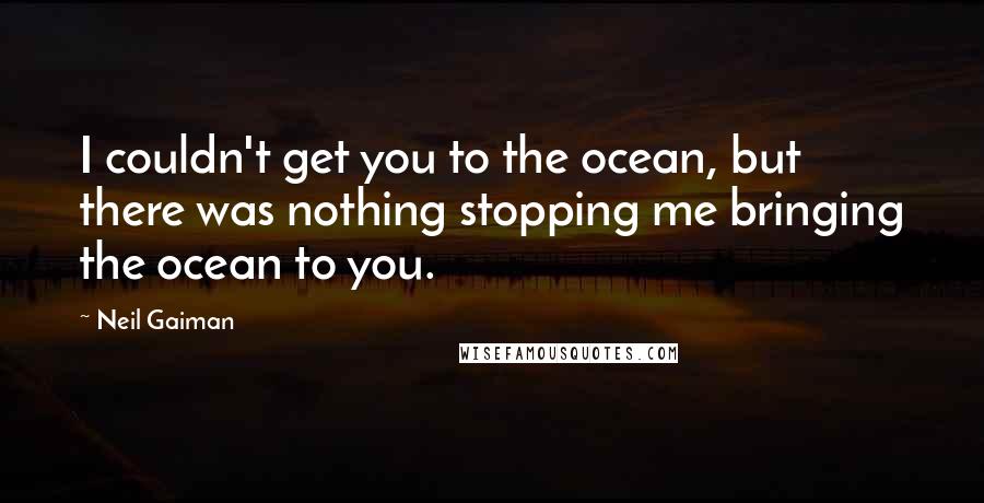 Neil Gaiman Quotes: I couldn't get you to the ocean, but there was nothing stopping me bringing the ocean to you.