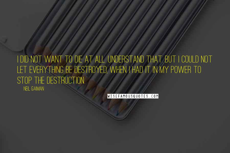 Neil Gaiman Quotes: I did not want to die at all. Understand that. But I could not let everything be destroyed, when I had it in my power to stop the destruction.